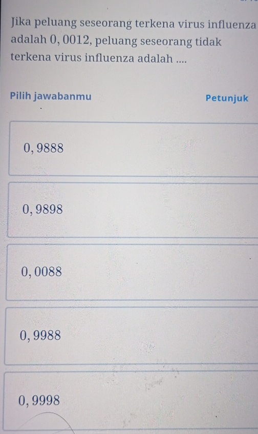 Jika peluang seseorang terkena virus influenza
adalah 0, 0012, peluang seseorang tidak
terkena virus influenza adalah ....
Pilih jawabanmu Petunjuk
0, 9888
0, 9898
0,0088
0, 9988
0,9998