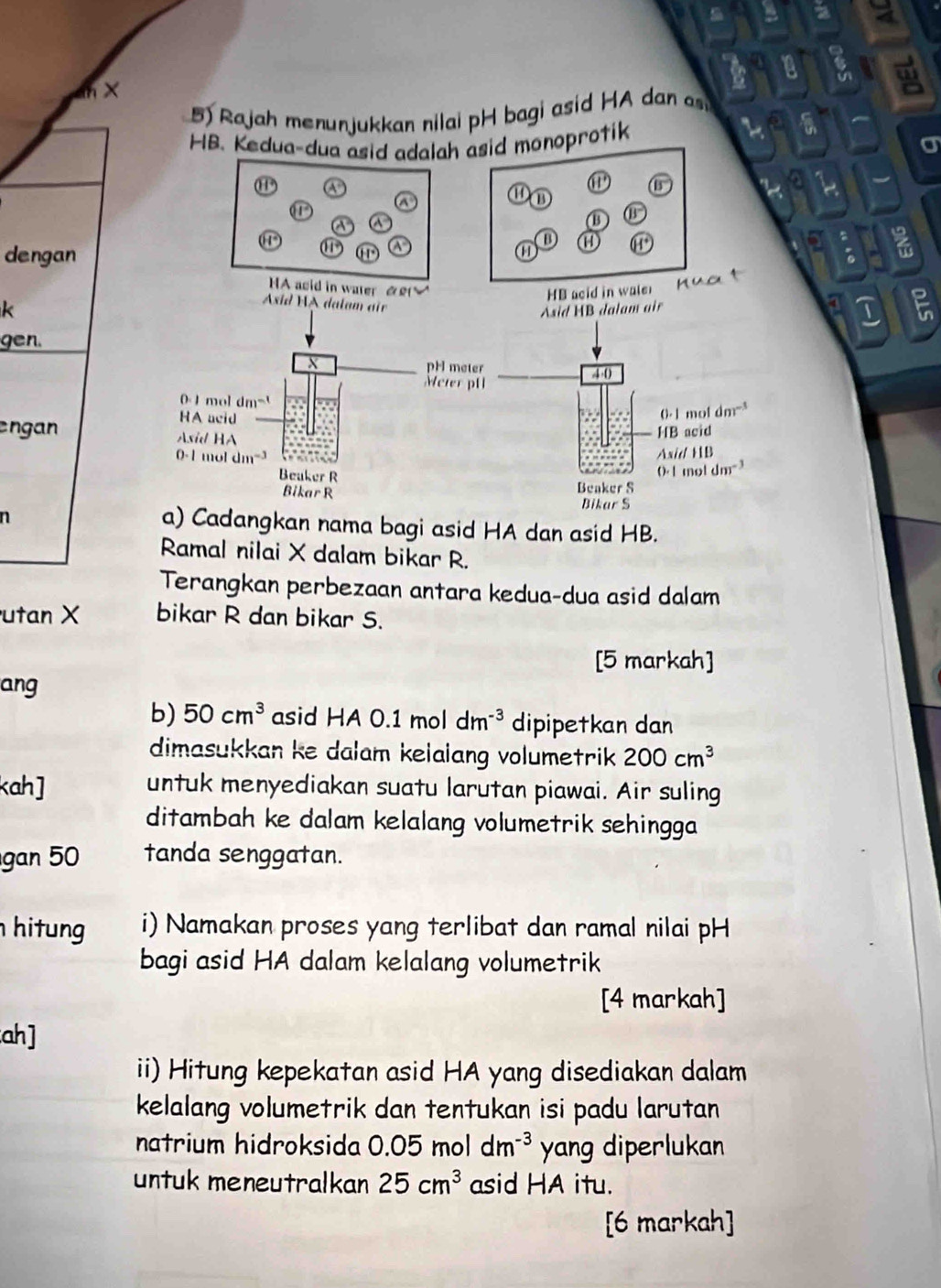 × 
5) Rajah menunjukkan nilai pH bagi asid HA dan 
HB. Kedua-dua asid adalah asid monoprotik 
A 
@ B 
a 
⑪ ① 
~ 
a a 
ω B 
D 
。 
dengan 01°
a 
w 
HA asid in water &£ 
HB acid in wale 
nuat 
k 
Axid HA dalam air 
Asid HB dalam air 
I ; 
gen. 
X pH meter
4(
Meter pH 
0 -1 mol dm^(-1)
HA acid
0- 1 mol dm^(-3)
engan Asid HA 
HB acid
0-1 mol dm -3 Asid HB
Beuker R
0· 1moldm^(-3)
Bikar R Beaker S 
Bikar S 
n 
a) Cadangkan nama bagi asid HA dan asid HB. 
Ramal nilai X dalam bikar R. 
Terangkan perbezaan antara kedua-dua asid dalam 
utan X bikar R dan bikar S. 
[5 markah] 
ang 
b) 50cm^3 asid HA 0.1 mol dm^(-3) dipipetkan dan 
dimasukkan ke dalam kelaiang volumetrik 200cm^3
kah ] untuk menyediakan suatu larutan piawai. Air suling 
ditambah ke dalam kelalang volumetrik sehingga 
gan 50 tanda senggatan. 
hi ung i) Namakan proses yang terlibat dan ramal nilai pH 
bagi asid HA dalam kelalang volumetrik 
[4 markah] 
ah] 
ii) Hitung kepekatan asid HA yang disediakan dalam 
kelalang volumetrik dan tentukan isi padu larutan 
natrium hidroksida 0.05moldm^(-3) yang diperlukan 
untuk meneutralkan 25cm^3 asid HA itu. 
[6 markah]