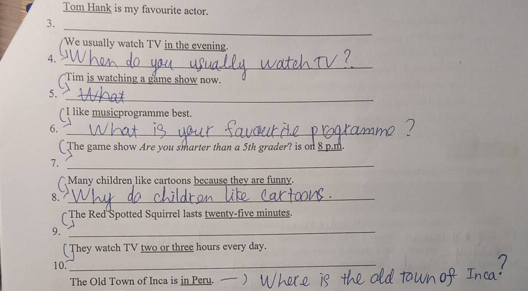 Tom Hank is my favourite actor. 
_ 
3. 
We usually watch TV in the evening. 
_ 
4. 
Tim is watching a game show now. 
_ 
5. 
( I like musicprogramme best. 
_ 
6. 
( The game show Are you smarter than a 5th grader? is on 8 p.m. 
7._ 
Many children like cartoons because they are funny. 
8._ 
[The Red Spotted Squirrel lasts twenty-five minutes. 
9._ 
( They watch TV two or three hours every day. 
10._ 
The Old Town of Inca is in Peru.