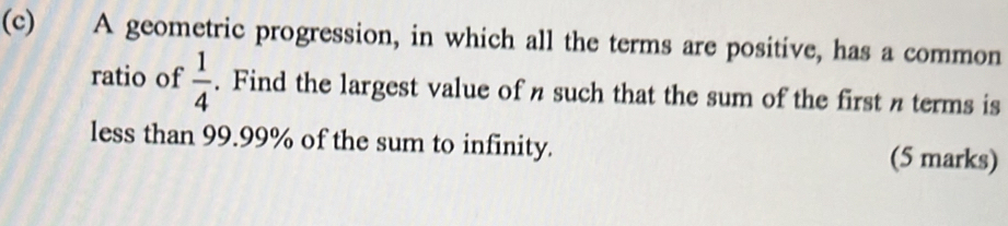 A geometric progression, in which all the terms are positive, has a common 
ratio of  1/4 . Find the largest value of n such that the sum of the first n terms is 
less than 99.99% of the sum to infinity. (5 marks)