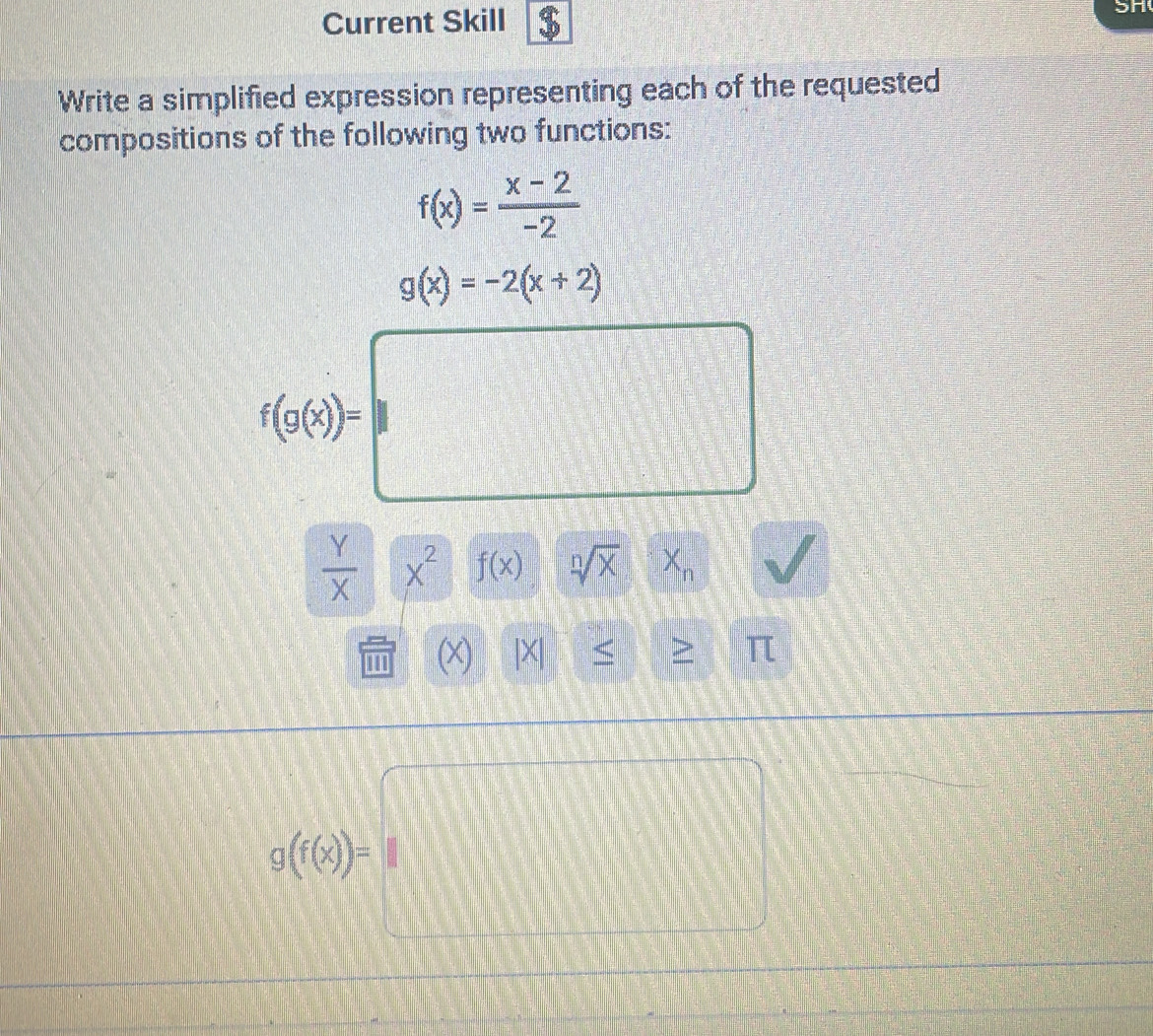 Current Skill $ 
5n 
Write a simplified expression representing each of the requested 
compositions of the following two functions:
f(x)= (x-2)/-2 
g(x)=-2(x+2)
f(g(e))=□
 Y/X  x^2 f(x) sqrt[n](x) X_n
X) L × ≥ π
g((θ )=□
□