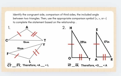 ldentify the congruent side, comparison of third sides, the included angle 
between two triangles. Then, use the appropriate comparison symbol (,or=)
to complete the statement based on the relationship . 
2.

overline CT _ overline FY Therefore, «A _ ∠ L overline HT _ overline ER Therefore, «O _ ∠ A