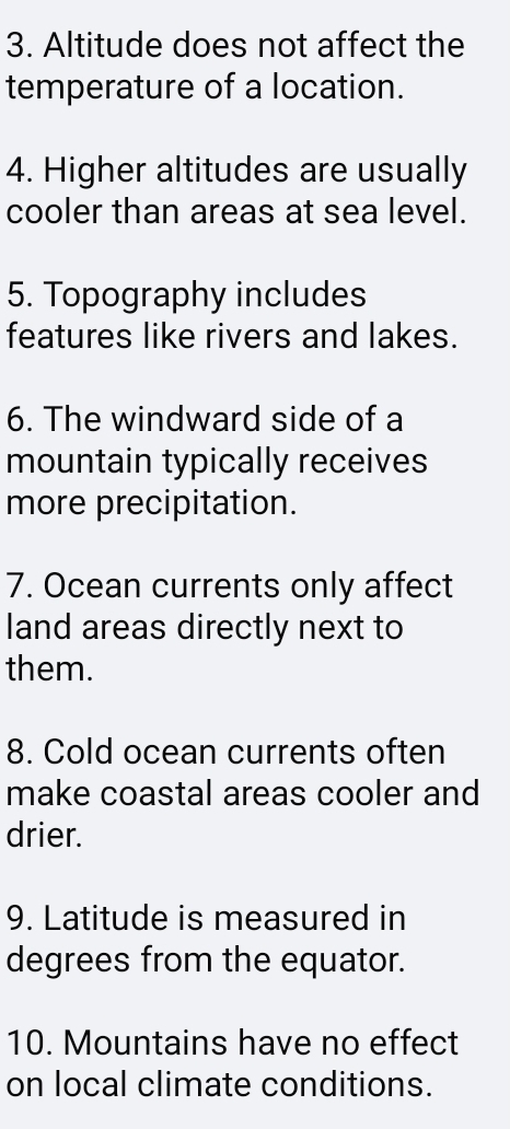 Altitude does not affect the 
temperature of a location. 
4. Higher altitudes are usually 
cooler than areas at sea level. 
5. Topography includes 
features like rivers and lakes. 
6. The windward side of a 
mountain typically receives 
more precipitation. 
7. Ocean currents only affect 
land areas directly next to 
them. 
8. Cold ocean currents often 
make coastal areas cooler and 
drier. 
9. Latitude is measured in 
degrees from the equator. 
10. Mountains have no effect 
on local climate conditions.