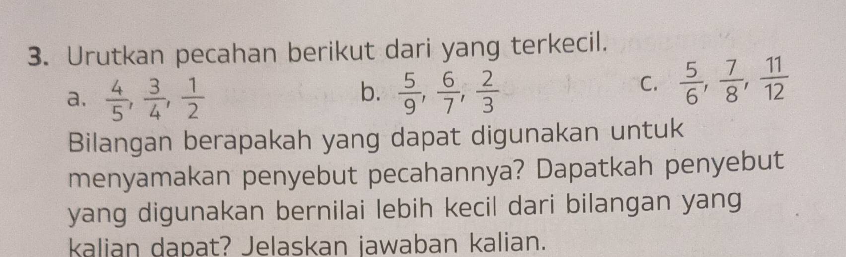 Urutkan pecahan berikut dari yang terkecil.
a.  4/5 ,  3/4 ,  1/2 
b.  5/9 ,  6/7 ,  2/3 
C.  5/6 ,  7/8 ,  11/12 
Bilangan berapakah yang dapat digunakan untuk
menyamakan penyebut pecahannya? Dapatkah penyebut
yang digunakan bernilai lebih kecil dari bilangan yang
kalian dapat? Jelaskan jawaban kalian.