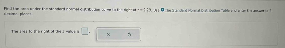 Find the area under the standard normal distribution curve to the right of z=2.29. Use ❷The Standard Normal Distribution Table and enter the answer to 4
decimal places. 
The area to the right of the z value is × 5