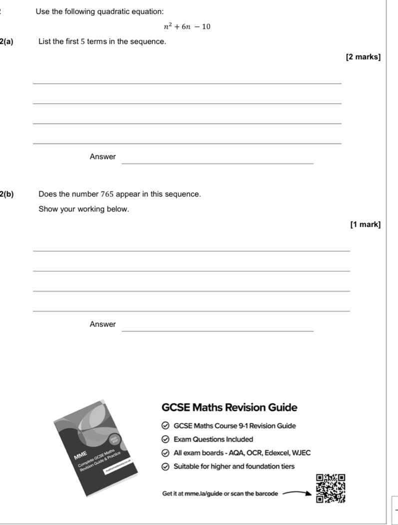 Use the following quadratic equation:
n^2+6n-10
2(a) List the first 5 terms in the sequence. 
[2 marks] 
_ 
_ 
_ 
_ 
_ 
Answer 
2(b) Does the number 765 appear in this sequence. 
Show your working below. 
[1 mark] 
_ 
_ 
_ 
_ 
_ 
Answer 
GCSE Maths Revision Guide 
GCSE Maths Course 9-1 Revision Guide 
Exam Questions Included 
All exam boards - AQA, OCR, Edexcel, WJEC 
) Suitable for higher and foundation tiers 
Get it at mme.la/guide or scan the barcode