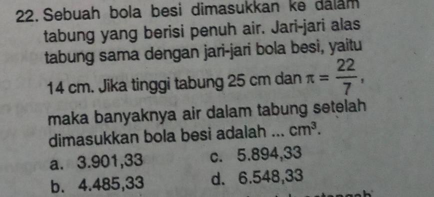 Sebuah bola besi dimasukkan ke dalam
tabung yang berisi penuh air. Jari-jari alas
tabung sama dengan jari-jari bola besi, yaitu
14 cm. Jika tinggi tabung 25 cm dan π = 22/7 , 
maka banyaknya air dalam tabung setelah
dimasukkan bola besi adalah ... cm^3.
a. 3.901,33 c. 5.894,33
b. 4.485,33 d. 6.548,33