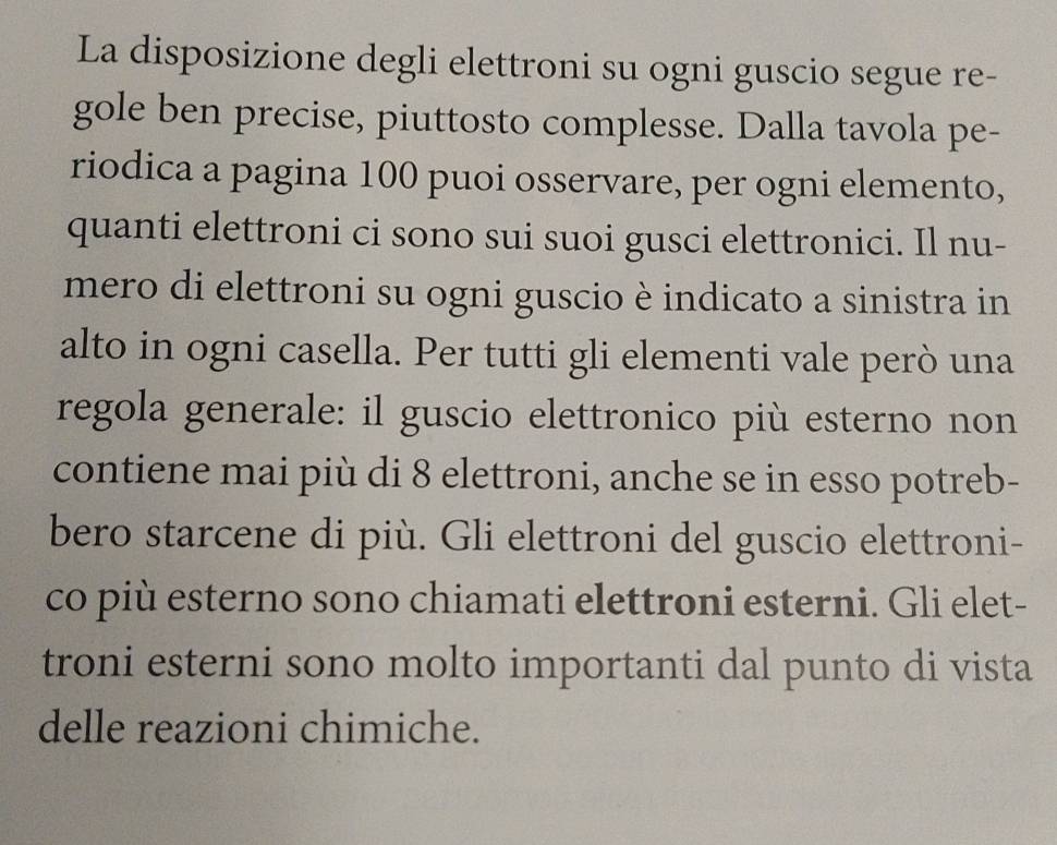 La disposizione degli elettroni su ogni guscio segue re- 
gole ben precise, piuttosto complesse. Dalla tavola pe- 
riodica a pagina 100 puoi osservare, per ogni elemento, 
quanti elettroni ci sono sui suoi gusci elettronici. Il nu- 
mero di elettroni su ogni guscio è indicato a sinistra in 
alto in ogni casella. Per tutti gli elementi vale però una 
regola generale: il guscio elettronico più esterno non 
contiene mai più di 8 elettroni, anche se in esso potreb- 
bero starcene di più. Gli elettroni del guscio elettroni- 
co più esterno sono chiamati elettroni esterni. Gli elet- 
troni esterni sono molto importanti dal punto di vista 
delle reazioni chimiche.