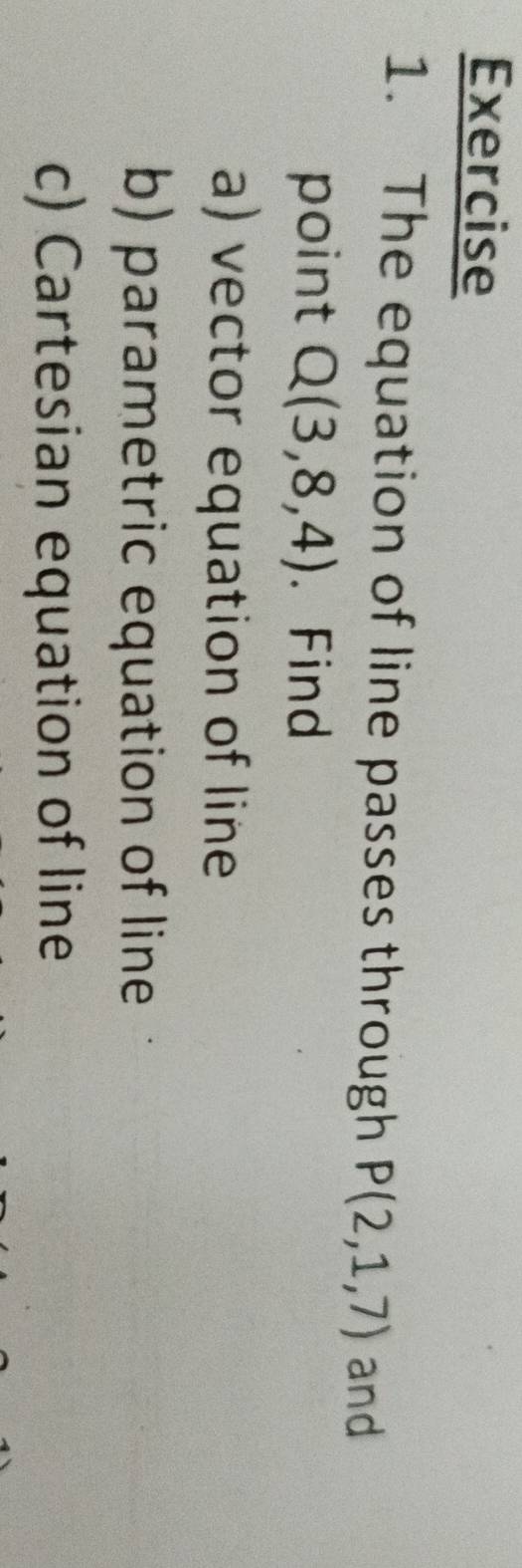 The equation of line passes through P(2,1,7) and 
point Q(3,8,4). Find 
a) vector equation of line 
b) parametric equation of line 
c) Cartesian equation of line