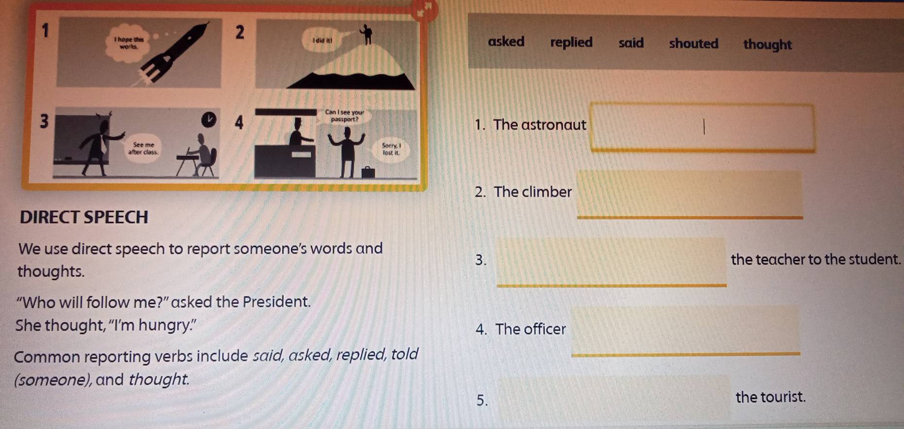 asked replied said shouted thought 
1. The astronaut 
/ 
2. The climber 
DIRECT SPEECH 
_ 
We use direct speech to report someone’s words and 
3. the teacher to the student. 
_ 
thoughts. 
“Who will follow me ?'' asked the President. 
She thought, “I’m hungry.”” 4. The officer 
Common reporting verbs include said, asked, replied, told 
_ 
(someone), and thought. 
5. the tourist.