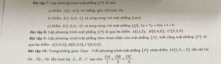 Bài tập 7: Lập phương trinh mặt phẳng (P) đi qua: 
a) Điểm I(3;-4;1) và vuông góc với trục Ox
b) Điểm K(-2;4;-1) và song song với mặt phẳng (ozx) 
c) Điểm K(-2;4;-1) và song song với mặt phầng (Q):3x+7y+10z+1=0
Bài tập 8: Lập phương trình mặt phẳng (P) đi qua ba điểm A(1;1;1); B(0;4;0); C(2;2;0). 
Bài tập 9: Lập phương trình mặt phẳng theo đoạn chắn của mặt phẳng (P), biết rằng mặt phẳng (P) đi 
qua ba điểm A(5;0;0), B(0;3;0), C(0;0;6). 
Bài tập 10: Trong không gian Oxyz. Viết phương trình mặt phẳng (P) chứa điểm M(1;3;-2) cắt các tia
Ox, Oy , Oz lần lượt tại A , B , C sao cho  OA/1 = OB/2 = OC/4 .