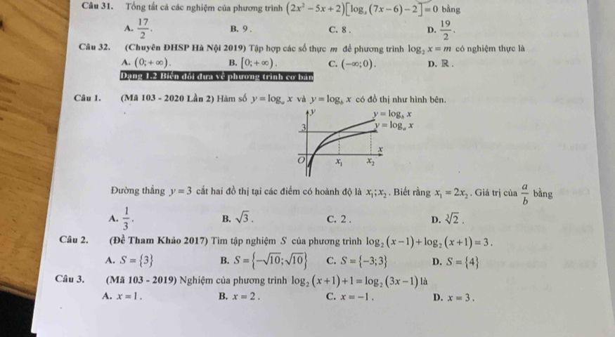 Tổng tất cả các nghiệm của phương trình (2x^2-5x+2)[log _x(7x-6)-2]=0 bằng
A.  17/2 . C. 8 . D.  19/2 .
B. 9 .
Câu 32. (Chuyên ĐHSP Hà Nội 2019) Tập hợp các số thực m để phương trình log _2x=m có nghiệm thực là
A. (0;+∈fty ). B. [0;+∈fty ). C. (-∈fty ;0). D. R .
Dang 1.2 Bién đổi dựa Về phương trình cơ ban
Câu 1. (Mã 103 - 2020 Lần 2) Hàm số y=log _ax và y=log _bx có đồ thị như hình bên.
Đường thẳng y=3 cắt hai đồ thị tại các điểm có hoành độ là x_1;x_2. Biết rangx_1=2x_2 , Giá trị của  a/b  bàng
A.  1/3 . B. sqrt(3). C. 2 . D. sqrt[3](2).
Câu 2. (Đề Tham Khảo 2017) Tìm tập nghiệm S của phương trình log _2(x-1)+log _2(x+1)=3.
A. S= 3 B. S= -sqrt(10);sqrt(10) C. S= -3;3 D. S= 4
Câu 3. (Mã 103 - 2019) Nghiệm của phương trình log _2(x+1)+1=log _2(3x-1) là
A. x=1. B. x=2. C. x=-1. D. x=3.