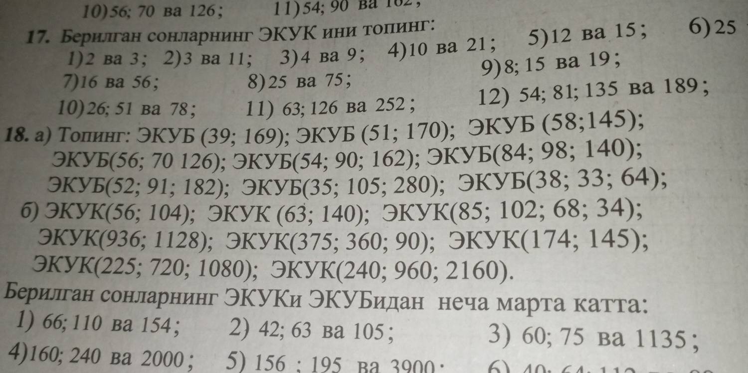 10) 56; 70 вa 126; 11) 54; 90 Ba 102. 
17. Берилган сонларнинг ЭКУК иниα тоπеинг: 6) 25
1) 2 вa 3 ；2) 3 ba 11 ； 3) 4 ba 9 ； 4) 10 ba 21 ； 5) 12 ba 15 ； 
9) 8; 15 вa 19 ； 
7) 16 ba 56 ； 8) 25 ba 75 ； 
10) 26; 51 вa 78 ； 11) 63; 126 ba 252; 12) 54; 81; 135 ba 189; 
18. а) Толинг: 9Kyb (39;169); 3KYB(51;170) ;3KYE (58;145)
QKyE(56;70126); 3Ky5(54;90;162); 3KyE(84;98;140);
QKYE(52;91;182) ;3KYE(35;105;280); exists KYE(38;33;64)
6) QKyK(56;104) ;3KYK (63;140); □ KYK(85;102;68;34);
QKyK(936;1128); 3KyK(375;360;90); □ KYK(174;145);
QKyK(225;720;1080); QKYK(240;960;2160). 
Берилган сонларнинг ЭΚУΚи ЭΚуБидан неча марта катта: 
1) 66; 110 вa 154; 2) 42; 63 ba 105; 3) 60; 75 вa 1135; 
4) 160; 240 вa 2000; 5) 156:195 Ba 3900 ·