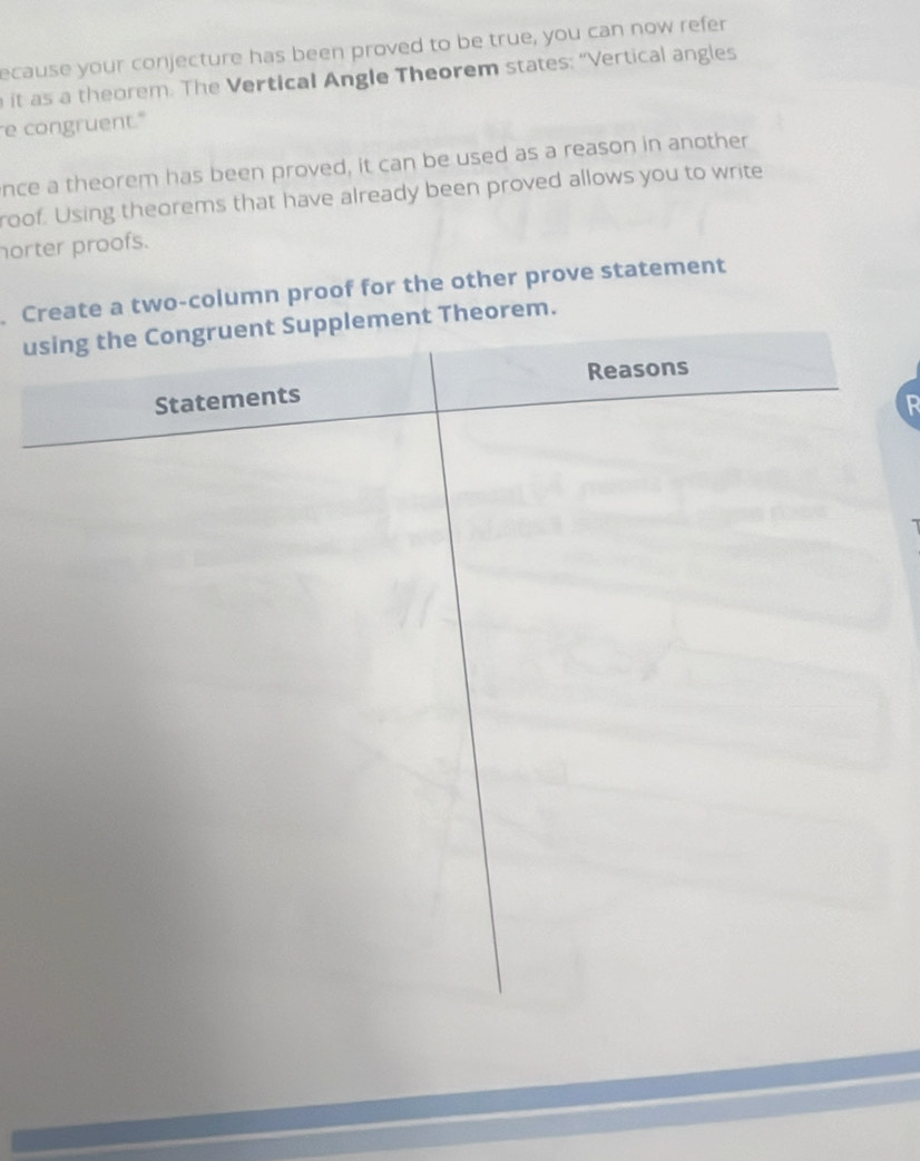 ecause your conjecture has been proved to be true, you can now refer 
it as a theorem. The Vertical Angle Theorem states: “Vertical angles 
e congruent." 
nce a theorem has been proved, it can be used as a reason in another 
roof. Using theorems that have already been proved allows you to write 
norter proofs. 
Crte a two-column proof for the other prove statement 
urem. 
R