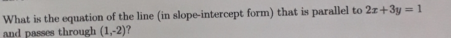 What is the equation of the line (in slope-intercept form) that is parallel to 2x+3y=1
and passes through (1,-2) ?