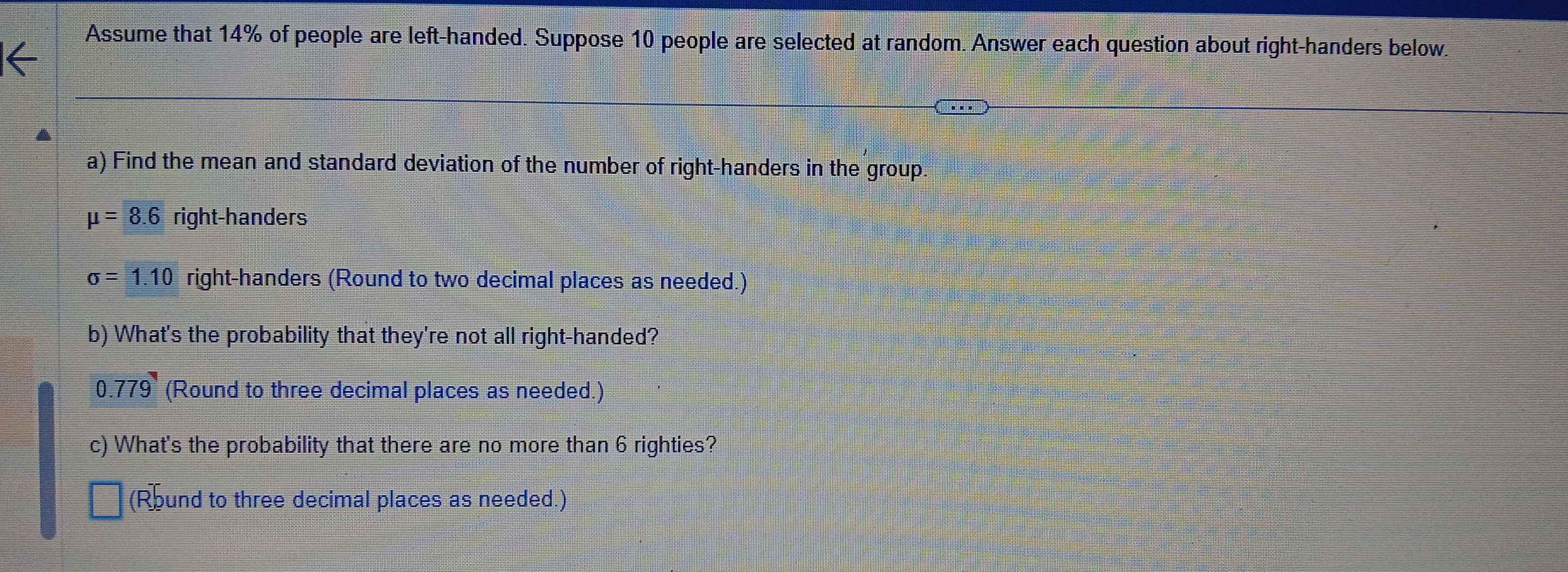 Assume that 14% of people are left-handed. Suppose 10 people are selected at random. Answer each question about right-handers below. 
a) Find the mean and standard deviation of the number of right-handers in the group
mu =8.6 right-handers
sigma =1.10 right-handers (Round to two decimal places as needed.) 
b) What's the probability that they're not all right-handed?
0.779 (Round to three decimal places as needed.) 
c) What's the probability that there are no more than 6 righties? 
(Round to three decimal places as needed.)