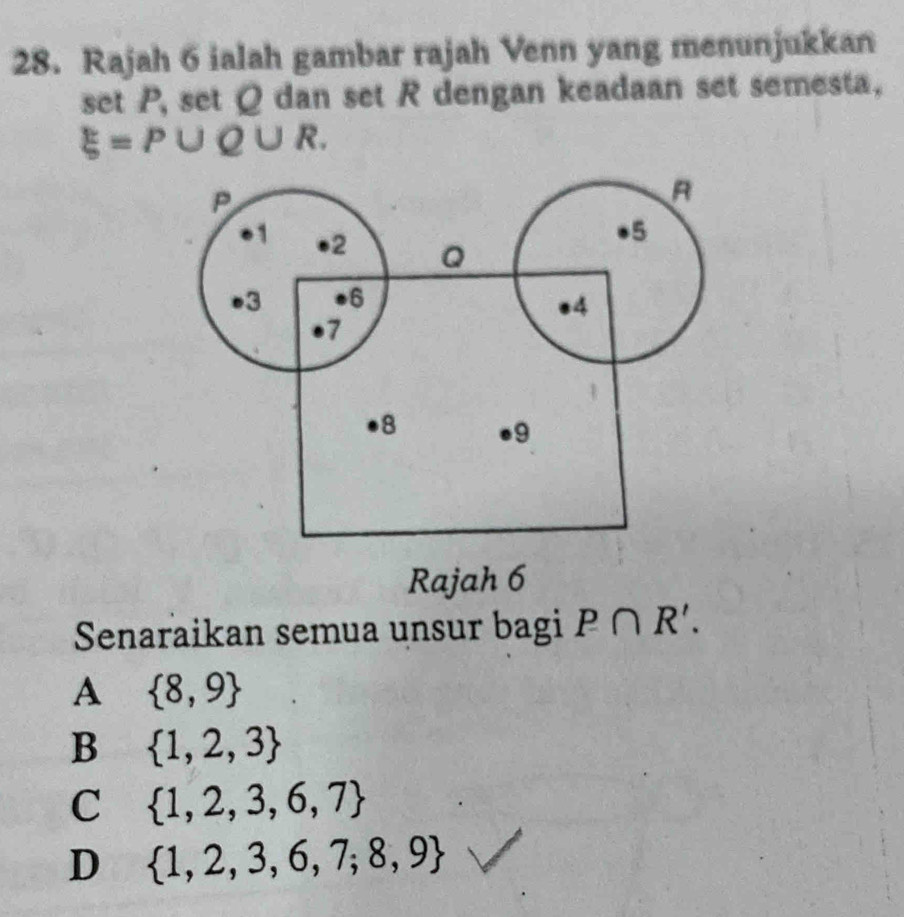 Rajah 6 ialah gambar rajah Venn yang menunjukkan
set P, set Q dan set R dengan keadaan set semesta.
xi =P∪ Q∪ R. 
Rajah 6
Senaraikan semua unsur bagi P∩ R'.
A  8,9
B  1,2,3
C  1,2,3,6,7
D  1,2,3,6,7,8,9