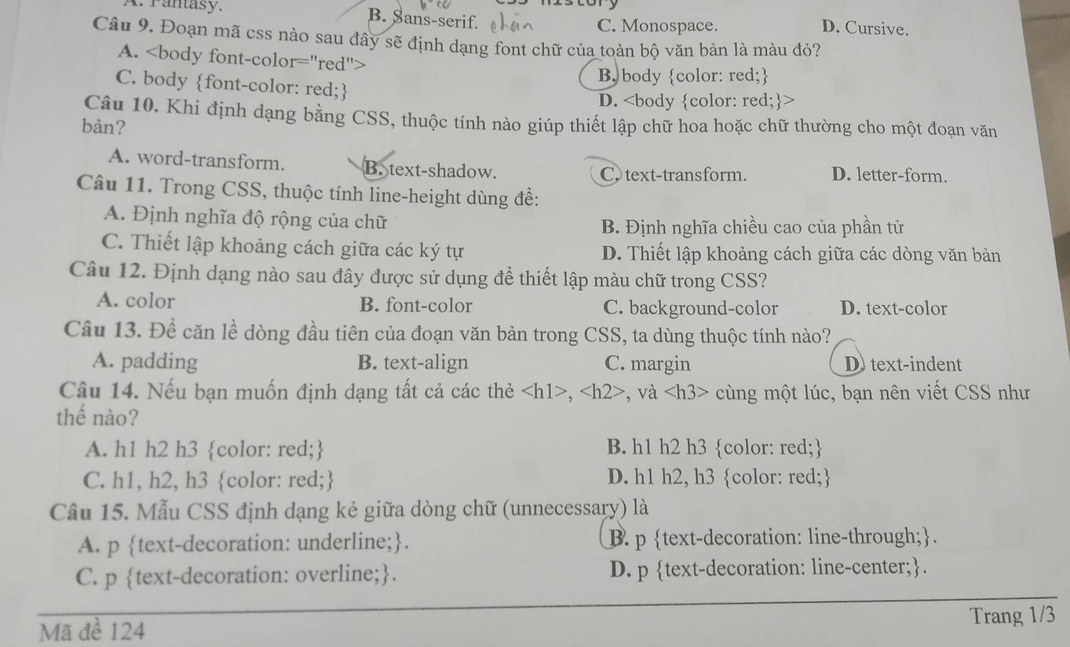 A. Fantasy. B. Sans-serif. D. Cursive.
C. Monospace.
Câu 9. Đoạn mã css nào sau đây sẽ định dạng font chữ của toàn bộ văn bản là màu đỏ?
A.
B body color: red;
C. body font-color: red;
D.
Câu 10. Khi định dạng bằng CSS, thuộc tính nào giúp thiết lập chữ hoa hoặc chữ thường cho một đoạn văn
bản?
A. word-transform. B. text-shadow. D. letter-form.
C. text-transform.
Câu 11. Trong CSS, thuộc tính line-height dùng để:
A. Định nghĩa độ rộng của chữ
B. Định nghĩa chiều cao của phần tử
C. Thiết lập khoảng cách giữa các ký tự D. Thiết lập khoảng cách giữa các dòng văn bản
Câu 12. Định dạng nào sau đây được sử dụng để thiết lập màu chữ trong CSS?
A. color B. font-color C. background-color D. text-color
Câu 13. Để căn lề dòng đầu tiên của đoạn văn bản trong CSS, ta dùng thuộc tính nào?
A. padding B. text-align C. margin D text-indent
Câu 14. Nếu bạn muốn định dạng tất cả các thẻ , , và cùng một lúc, bạn nên viết CSS như
thế nào?
A. h1 h2 h3 color: red; B. h1 h2 h3 color: red;
C. h1, h2, h3 color: red; D. h1 h2, h3 color: red;
Câu 15. Mẫu CSS định dạng kẻ giữa dòng chữ (unnecessary) là
A. p text-decoration: underline;. B. p text-decoration: line-through;.
C. p text-decoration: overline;. D. p text-decoration: line-center;.
Mã đề 124 Trang 1/3