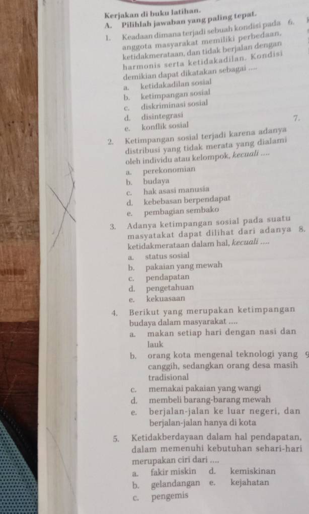 Kerjakan di buku latihan.
A. Pilihlah jawaban yang paling tepat.
1. Keadaan dimana terjadi sebuah kondisi pada 6.   
anggota masyarakat memiliki perbedaan.
ketidakmerataan, dan tidak berjalan dengan
harmonis serta ketidakadilan. Kondisi
demikian dapat dikatakan sebagai ....
a. ketidakadilan sosial
b. ketimpangan sosial
c. diskriminasi sosial
d. disintegrasi
e. konflik sosial 7.
2. Ketimpangan sosial terjadi karena adanya
distribusi yang tidak merata yang dialami
oleh individu atau kelompok, kecuali ....
a. perekonomian
b. budaya
c. hak asasi manusia
d. kebebasan berpendapat
e. pembagian sembako
3. Adanya ketimpangan sosial pada suatu
masyatakat dapat dilihat dari adanya 8.
ketidakmerataan dalam hal, kecuali ....
a. status sosial
b. pakaian yang mewah
c. pendapatan
d. pengetahuan
e. kekuasaan
4. Berikut yang merupakan ketimpangan
budaya dalam masyarakat ....
a. makan setiap hari dengan nasi dan
lauk
b. orang kota mengenal teknologi yang 9
canggih, sedangkan orang desa masih
tradisional
c. memakai pakaian yang wangi
d. membeli barang-barang mewah
e. berjalan-jalan ke luar negeri, dan
berjalan-jalan hanya di kota
5. Ketidakberdayaan dalam hal pendapatan,
dalam memenuhi kebutuhan sehari-hari
merupakan ciri dari ....
a. fakir miskin d. kemiskinan
b. gelandangan e. kejahatan
c. pengemis