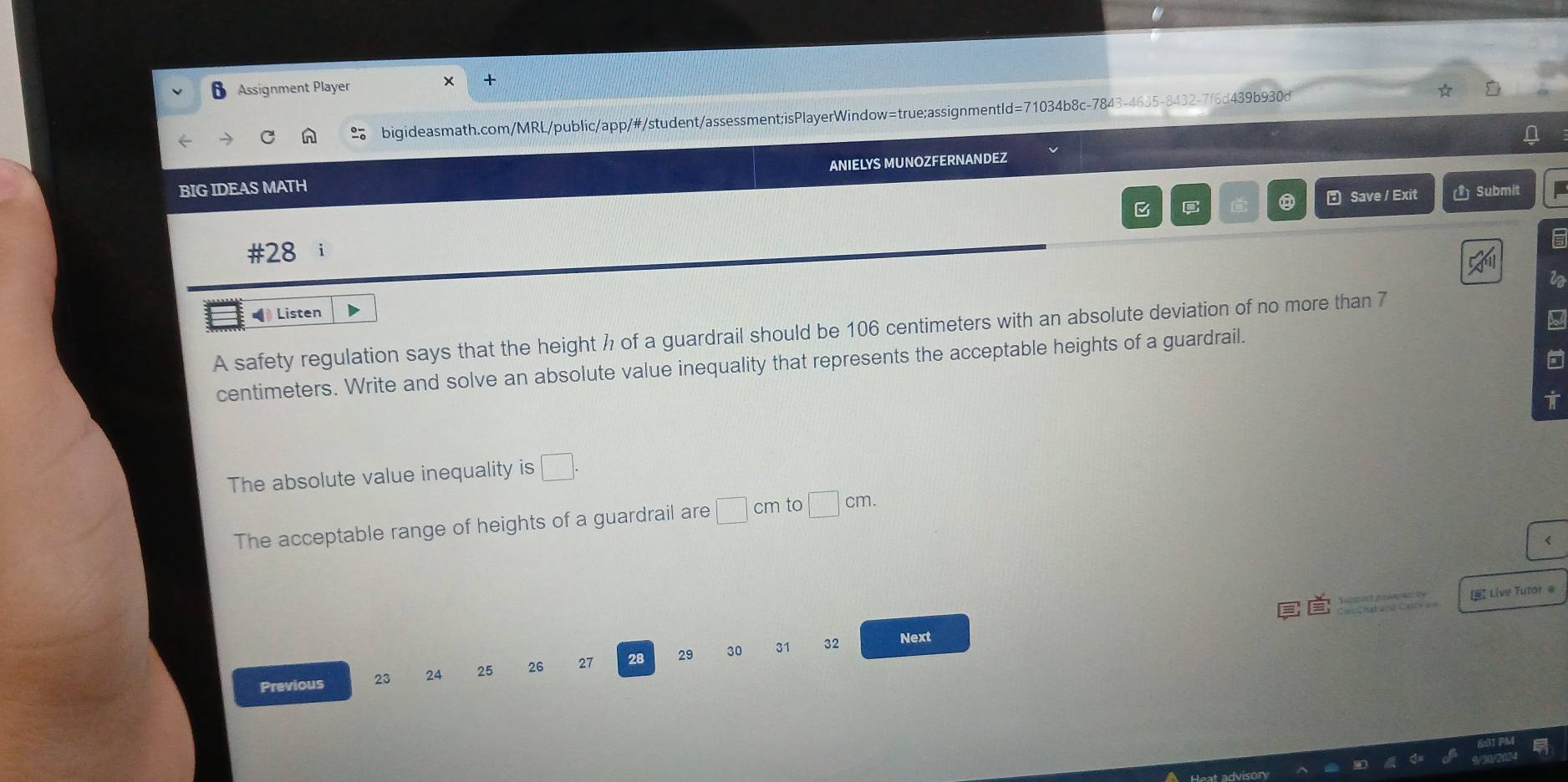 Assignment Player 
bigideasmath.com/MRL/public/app/#/student/assessment;isPlayerWindow=true;assignmentId=71034b8c-7843-4635-8432-7f6d439b930d 
BIG IDEAS MATH ANIELYS MUNOZFERNANDEZ 
B C ⑧ E Save / Exit () Submit 
#28 i 
Is 
ia 
( Listen 
A safety regulation says that the height ½ of a guardrail should be 106 centimeters with an absolute deviation of no more than 7
centimeters. Write and solve an absolute value inequality that represents the acceptable heights of a guardrail. 
T 
The absolute value inequality is □. 
The acceptable range of heights of a guardrail are □ cm to □ cm. 
ě Live Tutor # 
Previous 23 24 25 26 27 28 29 30 31 32
Next