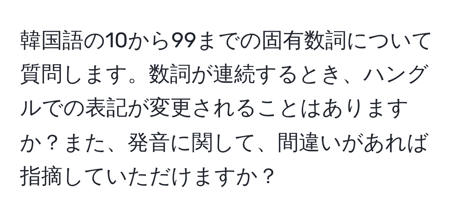 韓国語の10から99までの固有数詞について質問します。数詞が連続するとき、ハングルでの表記が変更されることはありますか？また、発音に関して、間違いがあれば指摘していただけますか？