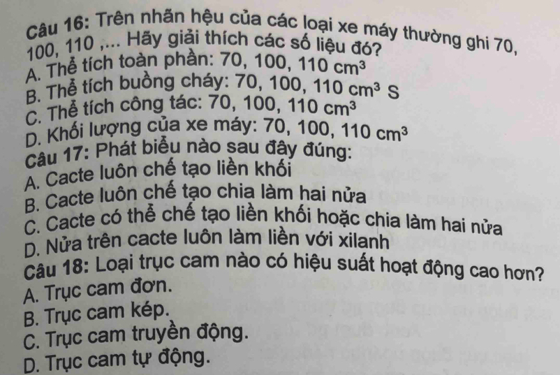 Trên nhãn hệu của các loại xe máy thường ghi 70,
100, 110 ,... Hãy giải thích các số liệu đó?
A. Thể tích toàn phần: 70, 100, 110cm^3
B. Thể tích buồng cháy: 7 70, 100, 110cm^3S
C. Thể tích công tác: 70, 1 100, 110cm^3
D. Khối lượng của xe máy: 70 , 100, 110cm^3
Câu 17: Phát biểu nào sau đây đúng:
A. Cacte luôn chế tạo liền khối
B. Cacte luôn chế tạo chia làm hai nửa
C. Cacte có thể chế tạo liền khối hoặc chia làm hai nửa
D. Nửa trên cacte luôn làm liền với xilanh
Câu 18: Loại trục cam nào có hiệu suất hoạt động cao hơn?
A. Trục cam đơn.
B. Trục cam kép.
C. Trục cam truyền động.
D. Trục cam tự động.