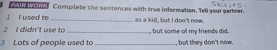 PAIR WORK Complete the sentences with true information. Tell your partner. 
1 I used to _as a kid, but I don't now. 
2 I didn’t use to _, but some of my friends did. 
3 Lots of people used to _, but they don’t now.