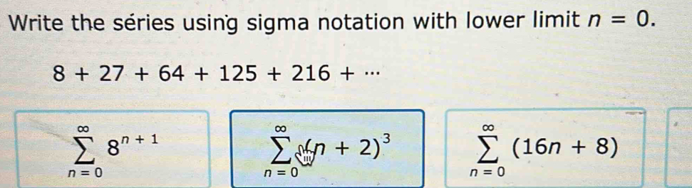 Write the séries using sigma notation with lower limit n=0.
8+27+64+125+216+·s
sumlimits _(n=0)^(∈fty)8^(n+1)
sumlimits _(n=0)^(∈fty) x|yn+2)^3
sumlimits _(n=0)^(∈fty)(16n+8)