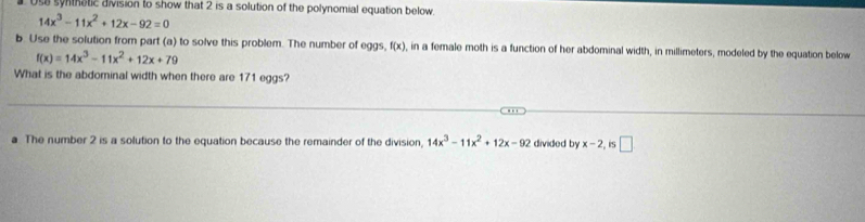 Us8 syntnatic division to show that 2 is a solution of the polynomial equation below.
14x^3-11x^2+12x-92=0
b. Use the solution from part (a) to solve this problem. The number of eggs, f(x) , in a female moth is a function of her abdominal width, in millimeters, modeled by the equation below
f(x)=14x^3-11x^2+12x+79
What is the abdominal width when there are 171 eggs? 
a The number 2 is a solution to the equation because the remainder of the division, 14x^3-11x^2+12x-92 divided by x-2 , iS □