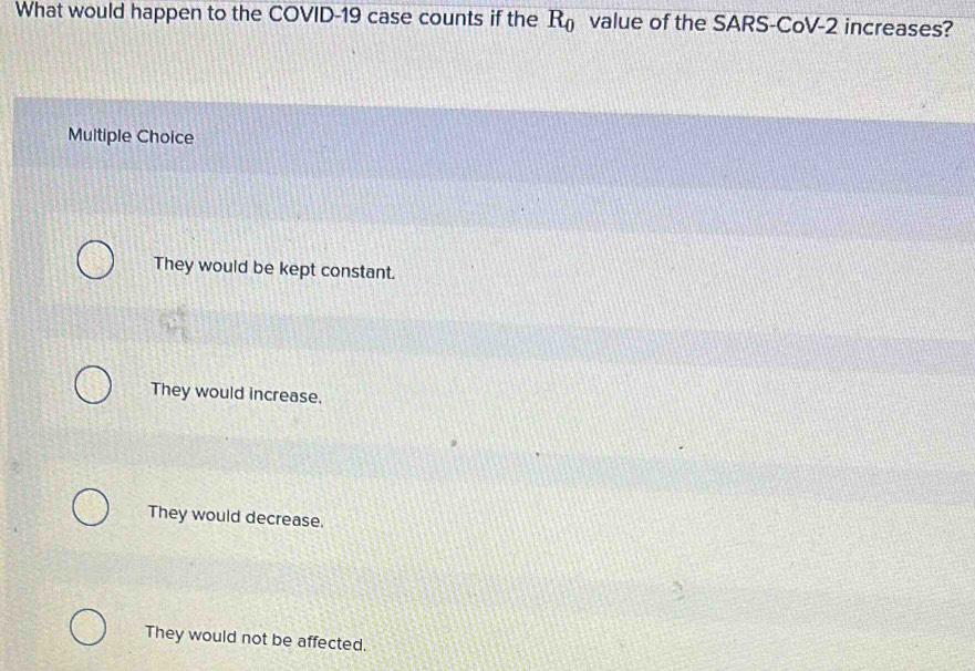 What would happen to the COVID-19 case counts if the R_0 value of the SARS-CoV-2 increases?
Multiple Choice
They would be kept constant.
They would increase.
They would decrease.
They would not be affected.