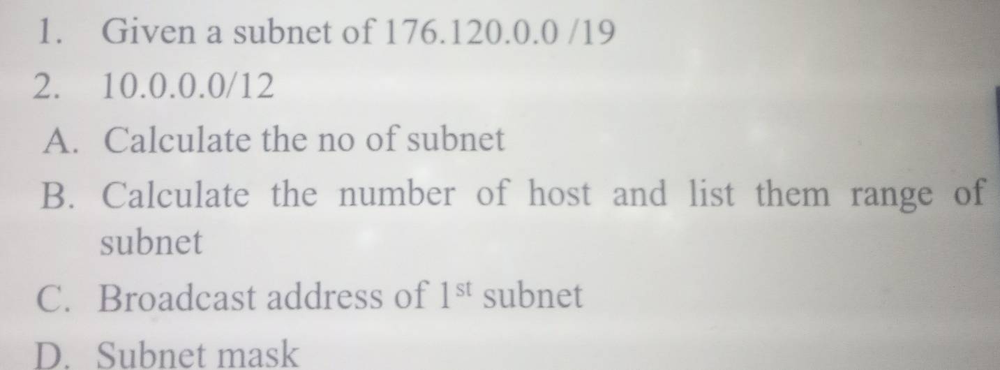 Given a subnet of 176.120.0.0 /19
2. 10.0.0.0/12
A. Calculate the no of subnet 
B. Calculate the number of host and list them range of 
subnet 
C. Broadcast address of 1^(st) subnet 
D. Subnet mask