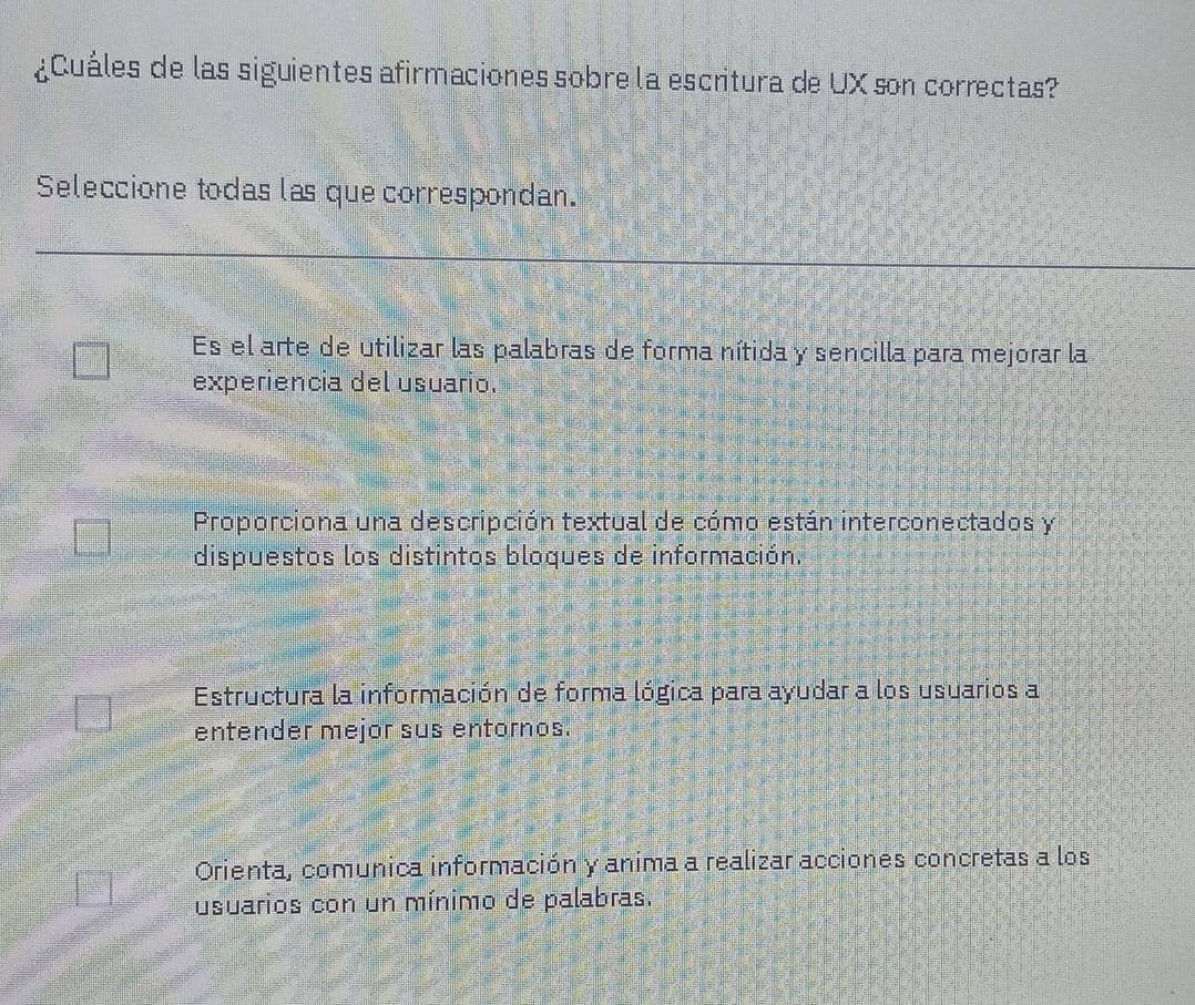 ¿Cuáles de las siguientes afirmaciones sobre la escritura de UX son correctas?
Seleccione todas las que correspondan.
Es el arte de utilizar las palabras de forma nítida y sencilla para mejorar la
experiencia del usuario.
Proporciona una descripción textual de cómo están interconectados y
dispuestos los distintos bloques de información.
Estructura la información de forma lógica para ayudar a los usuarios a
entender mejor sus entornos.
Orienta, comunica información y anima a realizar acciones concretas a los
usuarios con un mínimo de palabras.