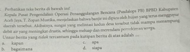 Perhatikan teks berita di bawah ini!
Kepala Pusat Pengendalian Operasi Penanggulangan Bencana (Pusdalops PB) BPBD Kabupaten
Aceh Jaya, T. Zopan Mustika, menjelaskan bahwa banjir ini dipicu oleh hujan yang terus mengguyur
daerah tersebut. Akibatnya, sungai yang melintasi kedua desa tersebut tidak mampu menampung
debit air yang meningkat drastis, sehingga meluap dan merendam pemukiman warga.
Unsur berita yang tidak tercantum pada kutipan berita di atas adalah ....
a. kapan c. apa
b. bagaimana d. siapa