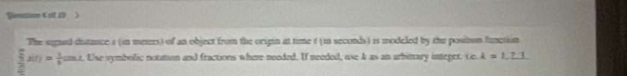 enio 4 a10 ) 
The signed distances (in meters) of an object from the origin at time ( (m seconds ) is modeled by the positon function 
frac  □ /4 = 1/□  A(r)= 1/6 cos A . Use symbolic notation and fractions where noeded. If needed, use A as an arbitary integer. Ce. k=1,_ 8.3