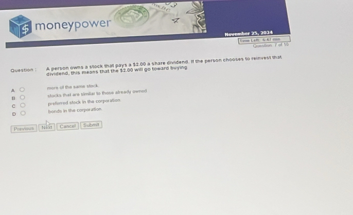 $ moneypower
November 25, 2024
Time Left: 6:47 min
Question 7 of 10
Question : A person owns a stock that pays a $2.00 a share dividend. If the person chooses to reinvest that
dividend, this means that the $2.00 will go toward buying
A more of the same stock.
B stocks that are similar to those already owned
C preferred stock in the corporation
D bonds in the corporation
Previous Next Cancel Submit