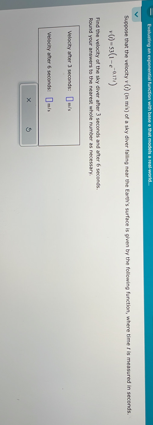 Evaluating an exponential function with base e that models a real-world... 
Suppose that the velocity v(t) (in m/s) of a sky diver falling near the Earth's surface is given by the following function, where time t is measured in seconds.
v(t)=53(1-e^(-0.17t))
Find the velocity of the sky diver after 3 seconds and after 6 seconds. 
Round your answers to the nearest whole number as necessary. 
Velocity after 3 seconds : m/s
Velocity after 6 seconds : □ ^1 m/s
ξ