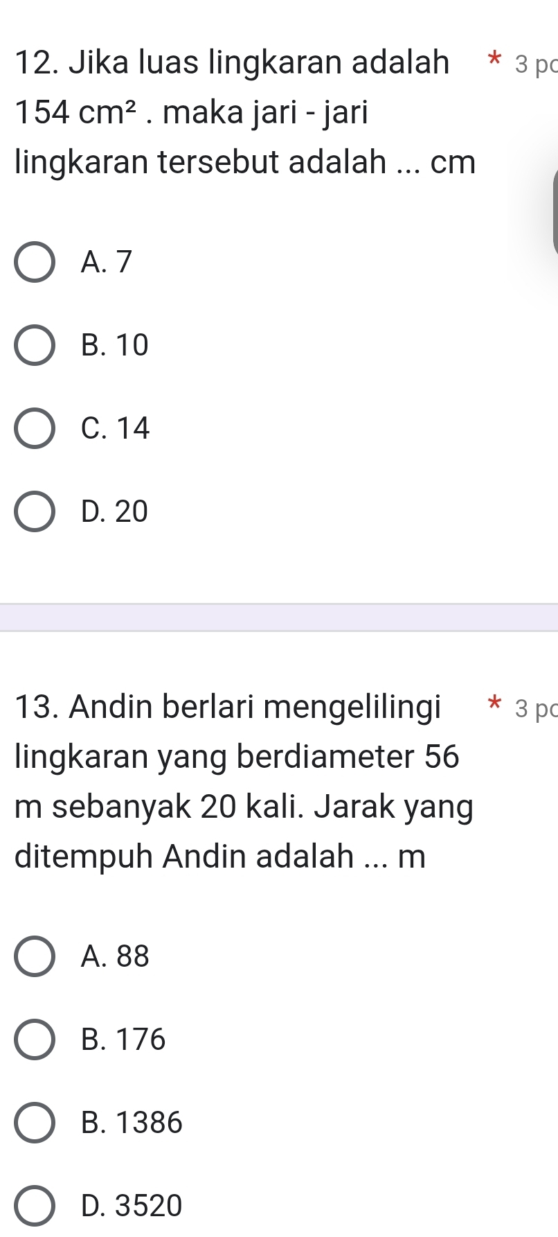 Jika luas lingkaran adalah * 3 po
154cm^2. maka jari - jari
lingkaran tersebut adalah ... cm
A. 7
B. 10
C. 14
D. 20
13. Andin berlari mengelilingi * 3 p
lingkaran yang berdiameter 56
m sebanyak 20 kali. Jarak yang
ditempuh Andin adalah ... m
A. 88
B. 176
B. 1386
D. 3520