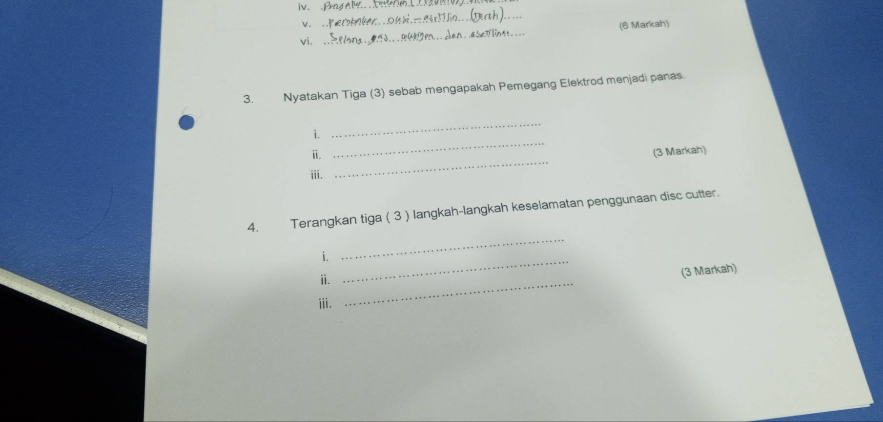 .B 
v. . 
_ 
_ 
(6 Markah) 
vií 
3. Nyatakan Tiga (3) sebab mengapakah Pemegang Elektrod menjadi panas. 
_ 
i. 
_ 
ⅱ. (3 Markah) 
iii. 
_ 
_ 
4. Terangkan tiga ( 3 ) langkah-langkah keselamatan penggunaan disc cutter. 
i._ 
ⅱ._ 
(3 Markah) 
ⅲi.