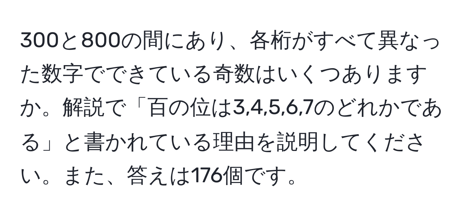 300と800の間にあり、各桁がすべて異なった数字でできている奇数はいくつありますか。解説で「百の位は3,4,5,6,7のどれかである」と書かれている理由を説明してください。また、答えは176個です。