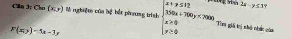 Ông trình 2x-y≤ 3 ? 
Câu 3: Cho (x,y) là nghiệm của hệ bất phương trình beginarrayl x+y≤ 12 350x+700y≤ 7000 x≥ 0 y≥ 0endarray. Tìm giá trị nhỏ nhất của
F(x;y)=5x-3y