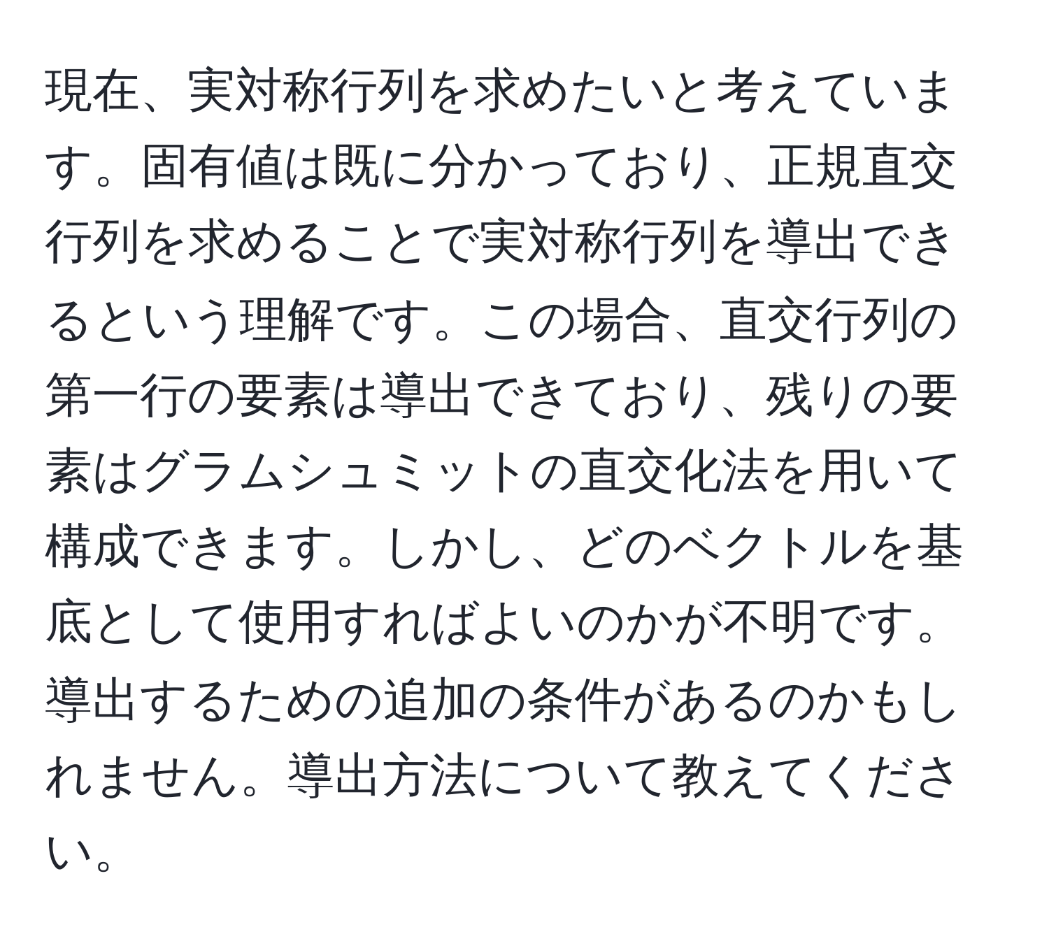 現在、実対称行列を求めたいと考えています。固有値は既に分かっており、正規直交行列を求めることで実対称行列を導出できるという理解です。この場合、直交行列の第一行の要素は導出できており、残りの要素はグラムシュミットの直交化法を用いて構成できます。しかし、どのベクトルを基底として使用すればよいのかが不明です。導出するための追加の条件があるのかもしれません。導出方法について教えてください。