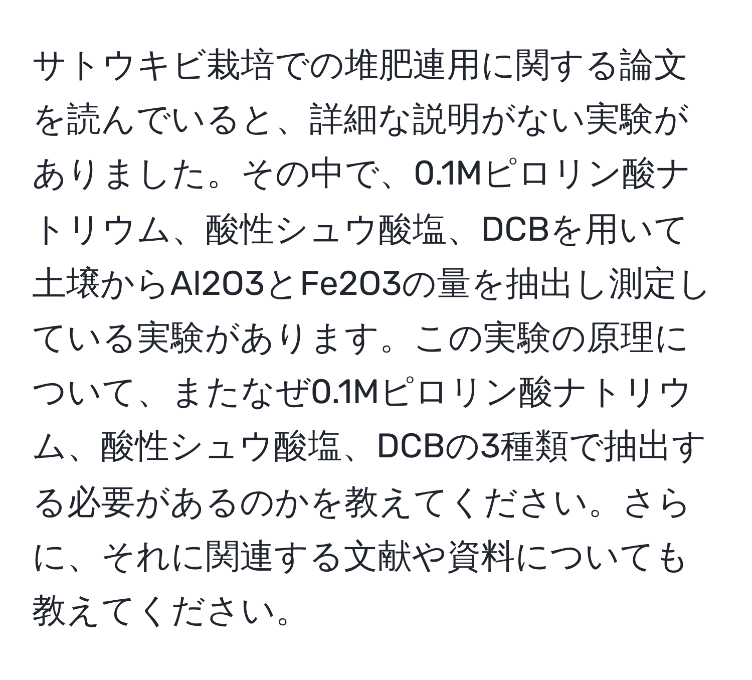 サトウキビ栽培での堆肥連用に関する論文を読んでいると、詳細な説明がない実験がありました。その中で、0.1Mピロリン酸ナトリウム、酸性シュウ酸塩、DCBを用いて土壌からAl2O3とFe2O3の量を抽出し測定している実験があります。この実験の原理について、またなぜ0.1Mピロリン酸ナトリウム、酸性シュウ酸塩、DCBの3種類で抽出する必要があるのかを教えてください。さらに、それに関連する文献や資料についても教えてください。