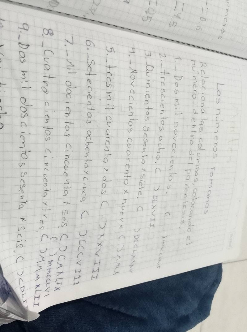 meres 
Los numeros romanos 
Relaciona las colomnos, colocandoel
r=0.6 humerodentro delpaventesis.
=4.5 1.Dosmil novecientos. C )mmccbs 
2.trescientos ocho. c J DLXVII
=0.5 3. Quinientos Sesentaysiete. C )DLCLxAxV 
4. - Novecicntos coarentox nOeVc CSAA 
5. tresmil cuarentax dos. CXXVIII 
231. 6. Sefecientos ochentaxcince C )CCCvIII 
7. _Ail docien tos cincoenta+ Ses C)CAKLIX 
()mmcaLv 
01 8 Cuatro cientos cincoentaxtresC)MAMXLII 
9.D as mil doscientos sesento x Scis, ()cDLr