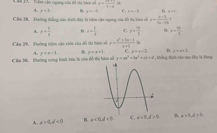 ' Tiệm cận ngang của đồ thị hàm số y= (3x+1)/1-x  là:
A. y=3. B. y=-3. C. x=-3. D. x=1. 
Câu 28. Đường thẳng nào dưới đây là tiệm cận ngang của đồ thị hàm số y= (x-3)/5x-16  ?
A. y= 1/5 . x= 1/5 . C. y= 16/5 . D. x= 16/5 . 
B.
Câu 29. Đường tiệm cận xiên của đồ thi hàm số y= (x^2+3x-1)/x+1  là:
A. y=x-1. B. y=x+1. C. y=x-2. D. y=x+2. 
Câu 30. Đường cong hình bên là của đồ thị hàm số y=ax^3+bx^2+cx+d , khẳng định nào sau đây là đúng:
A. a>0, d<0</tex>. B. a<0</tex>, d<0</tex>. C. a<0</tex>, d>0. D. a>0, d>0.