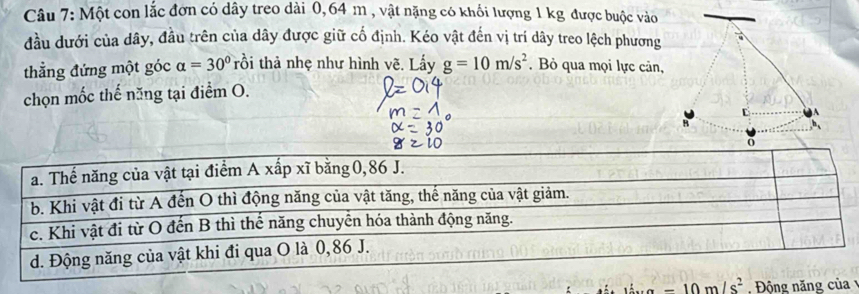 Một con lắc đơn có dây treo dài 0,64 m , vật nặng có khối lượng 1 kg được buộc vào
đầu dưới của dây, đầu trên của dây được giữ cố định. Kéo vật đến vị trí dây treo lệch phương
thẳng đứng một góc alpha =30° rồi thả nhẹ như hình vẽ. Lấy g=10m/s^2. Bỏ qua mọi lực cản,
chọn mốc thế năng tại điểm O.
Động năn