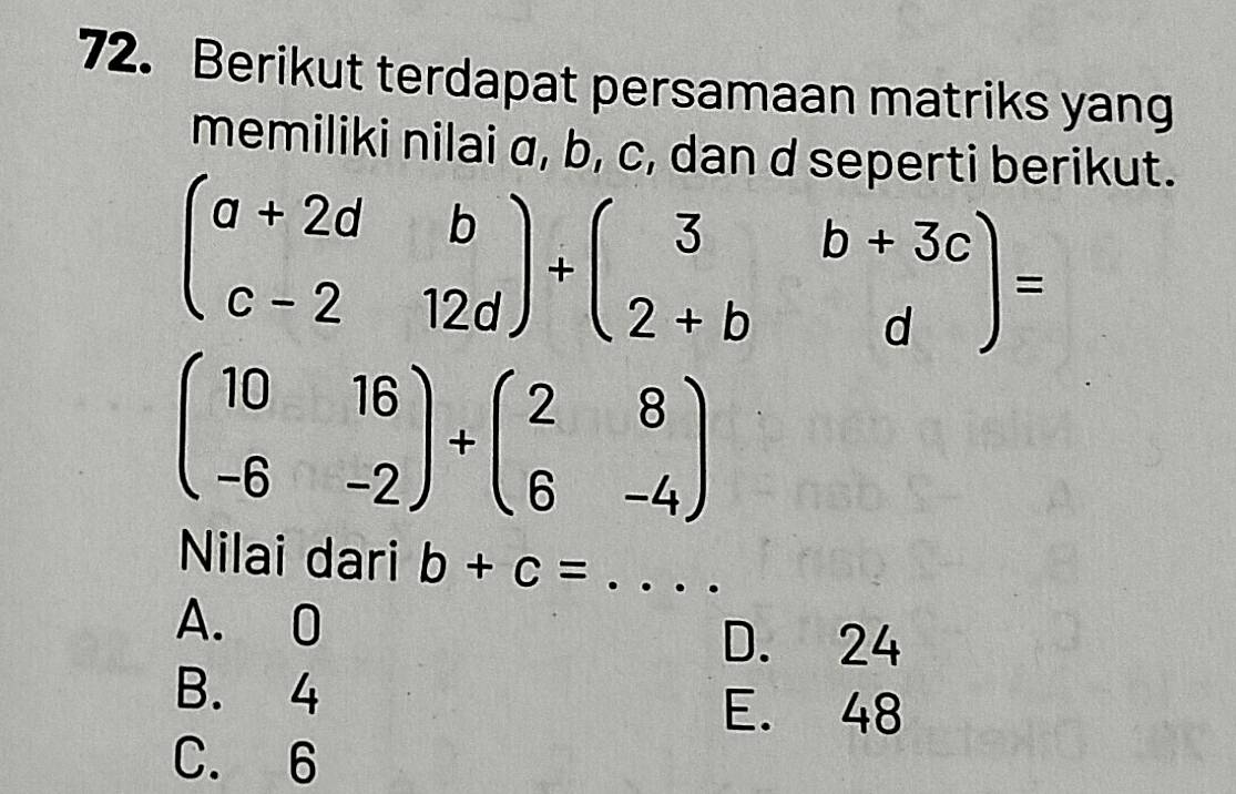 Berikut terdapat persamaan matriks yang
memiliki nilai α, b, c, dan d seperti berikut.
beginpmatrix a+2d&b c-2&12dendpmatrix +beginpmatrix 3&b+3c 2+b&dendpmatrix =
beginpmatrix 10&16 -6&-2endpmatrix +beginpmatrix 2&8 6&-4endpmatrix
Nilai dari b+c= _
A. 0
D. 24
B. 4
E. 48
C. 6