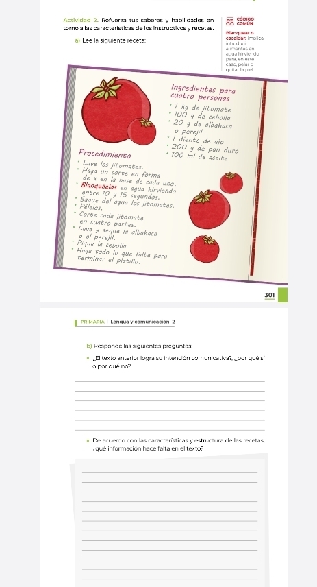 Actividad 2. Refuerza tus saberes y habilidades en 
torno a las características de los instructivos y recetas. Blanquear o 
a) Lee la siguiente receta: introdutir eécaldar: implics 
alimentos en 
agua hirviendo para, en este 
quitar la piel. casé, pelar o 
Ingredientes para 
cuatro personas
7 kg de jitomate
100 9 de cebolla
20 g de albahaca 
o perejil 
1 diente de ajo
200 g de pan duro 
Procedimiento 100 ml de aceite 
* Lave los jitomates. Haga un corte en forma 
de x en la base de cada uno. 
Bianquéelos en agua hirviendo 
entre 10 y 15 segundos. 
Saque del agua los jitomates. 
Pélelos. 
Corte cada jitomate en cuatro partes. 
Lave y seque la albahaco 
o el perejil. 
Pique la cebolla. 
Haga todo lo que falte para 
terminar el platillo.
301
PRIMARIA | Lengua y comunicación 2 
b) Responde las siguientes preguntas: 
¿El texto anterior logra su intención comunicativa?, ¿ por qué sí 
o por qué no? 
_ 
_ 
_ 
_ 
_ 
_ 
# De acuerdo con las características y estructura de las recetas, 
que información hace falta en el texto? 
_ 
_ 
_ 
_ 
_ 
_ 
_ 
_ 
_ 
_ 
_ 
_