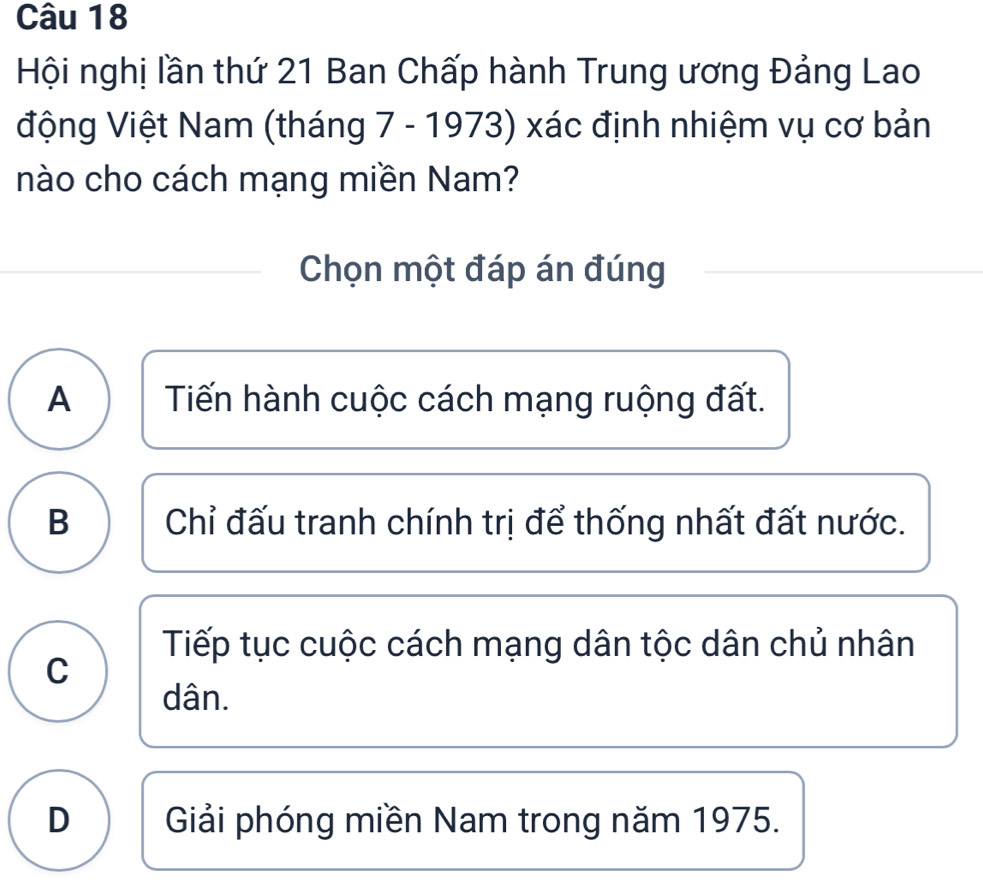 Hội nghị lần thứ 21 Ban Chấp hành Trung ương Đảng Lao
động Việt Nam (tháng 7 - 1973) xác định nhiệm vụ cơ bản
nào cho cách mạng miền Nam?
Chọn một đáp án đúng
A Tiến hành cuộc cách mạng ruộng đất.
B Chỉ đấu tranh chính trị để thống nhất đất nước.
Tiếp tục cuộc cách mạng dân tộc dân chủ nhân
C
dân.
D Giải phóng miền Nam trong năm 1975.