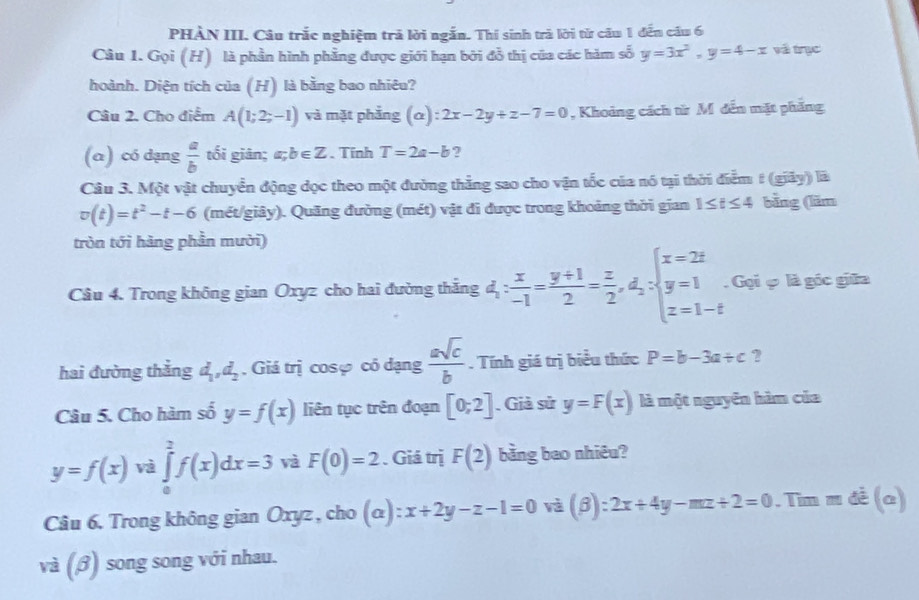 PHÀN III. Câu trắc nghiệm trả lời ngắn. Thí sinh trà lời từ câu 1 đến cầu 6
Câu 1. Gọi (H) là phần hình phẳng được giới hạn bởi đỗ thị của các hàm số y=3x^2,y=4-x và trục
hoành. Diện tích của (H) là bằng bao nhiêu?
Câu 2. Cho điểm A(1;2;-1) và mặt phẳng (α): 2x-2y+z-7=0 , Khoảng cách từ M đến mặt phẳng
(α) có dạng  a/b  tối giān; a;b∈ Z. Tính T=2a-b ?
Câu 3. Một vật chuyển động dọc theo một đường thẳng sao cho vận tốc của nó tại thời điểm # (giãy) là
v(t)=t^2-t-6 (mét/giây). Quãng đường (mét) vật đi được trong khoảng thời gian 1≤ t≤ 4 bīng (lăm
tròn tới hàng phần mười)
Câu 4. Trong không gian Oxyz cho hai đường thắng d_1: x/-1 = (y+1)/2 = z/2 ,d_2:beginarrayl x=2z y=1 z=1-tendarray.. Gọi ợ là góc giữa
hai đường thẳng d_1,d_2. Giá trị cosợ có dạng  asqrt(c)/b . Tính giá trị biểu thức P=b-3a/ c ?
Câu 5. Cho hàm số y=f(x) liên tục trên đoạn [0;2]. Giả sử y=F(x) là một nguyên hàm của
y=f(x) và ∈tlimits _0^(2f(x)dx=3 và F(0)=2. Giá trị F(2) bằng bao nhiêu?
Câu 6. Trong không gian Oxyz , cho (α) x+2y-z-1=0 và (β) :2x+4y-mz+2=0. Tim = 3x(a.
sqrt 3)(beta ) song song với nhau.