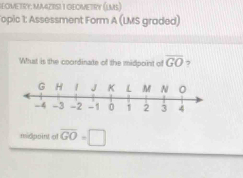 GEOMETRY: MA4ZISII GEOMETRY (LMS) 
Topic 1: Assessment Form A (LMS graded) 
What is the coordinate of the midpoint of overline GO ? 
midpoint of overline GO=□